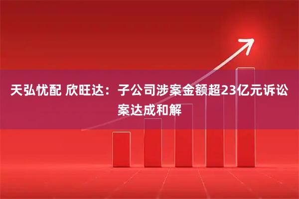 天弘忧配 欣旺达：子公司涉案金额超23亿元诉讼案达成和解