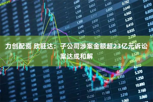 力创配资 欣旺达：子公司涉案金额超23亿元诉讼案达成和解
