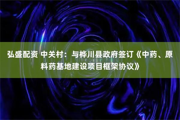 弘盛配资 中关村：与桦川县政府签订《中药、原料药基地建设项目框架协议》