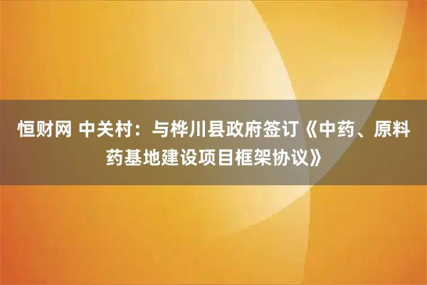 恒财网 中关村：与桦川县政府签订《中药、原料药基地建设项目框架协议》