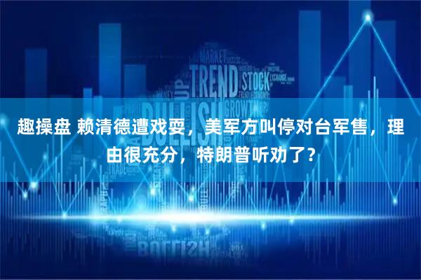 趣操盘 赖清德遭戏耍，美军方叫停对台军售，理由很充分，特朗普听劝了？