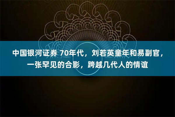 中国银河证券 70年代，刘若英童年和易副官，一张罕见的合影，跨越几代人的情谊