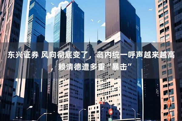 东兴证券 风向彻底变了,岛内统一呼声越来越高,赖清德遭多重“暴击”