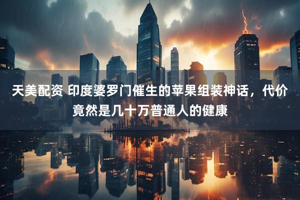天美配资 印度婆罗门催生的苹果组装神话，代价竟然是几十万普通人的健康