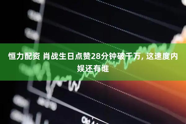恒力配资 肖战生日点赞28分钟破千万, 这速度内娱还有谁