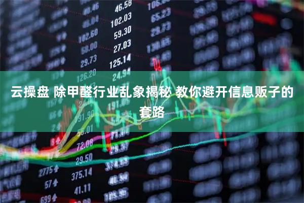 云操盘 除甲醛行业乱象揭秘 教你避开信息贩子的套路