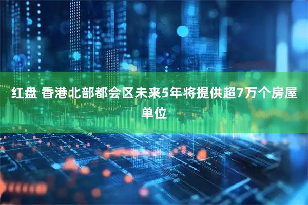 红盘 香港北部都会区未来5年将提供超7万个房屋单位