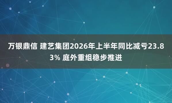 万银鼎信 建艺集团2026年上半年同比减亏23.83% 庭外重组稳步推进